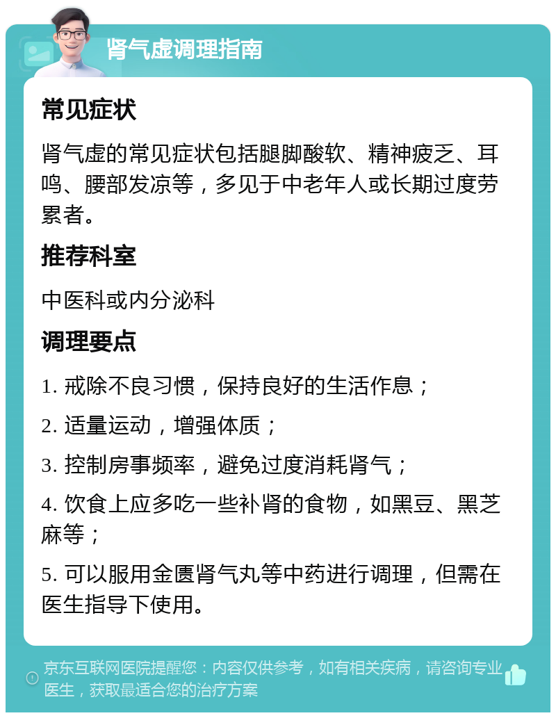 肾气虚调理指南 常见症状 肾气虚的常见症状包括腿脚酸软、精神疲乏、耳鸣、腰部发凉等，多见于中老年人或长期过度劳累者。 推荐科室 中医科或内分泌科 调理要点 1. 戒除不良习惯，保持良好的生活作息； 2. 适量运动，增强体质； 3. 控制房事频率，避免过度消耗肾气； 4. 饮食上应多吃一些补肾的食物，如黑豆、黑芝麻等； 5. 可以服用金匮肾气丸等中药进行调理，但需在医生指导下使用。