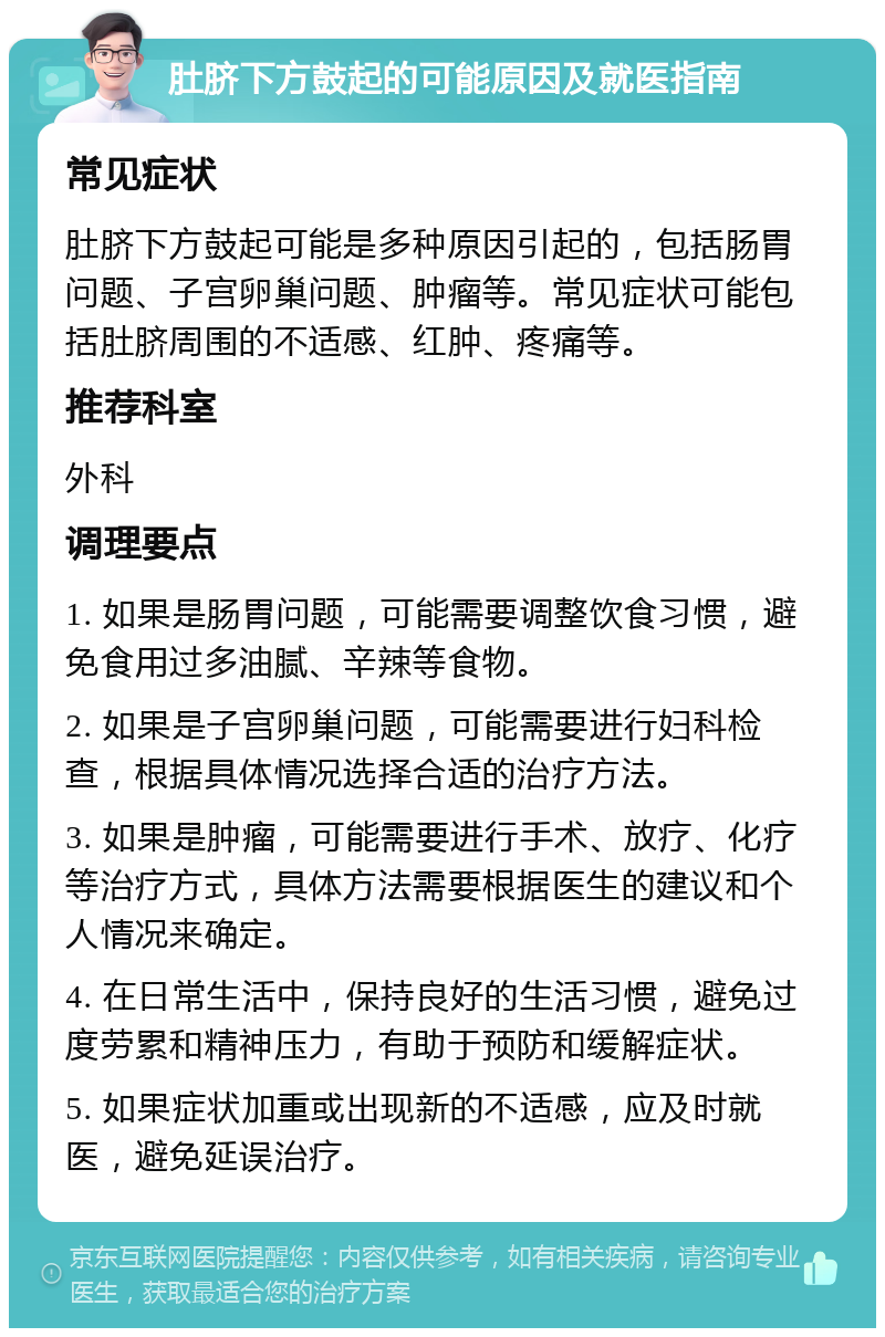 肚脐下方鼓起的可能原因及就医指南 常见症状 肚脐下方鼓起可能是多种原因引起的，包括肠胃问题、子宫卵巢问题、肿瘤等。常见症状可能包括肚脐周围的不适感、红肿、疼痛等。 推荐科室 外科 调理要点 1. 如果是肠胃问题，可能需要调整饮食习惯，避免食用过多油腻、辛辣等食物。 2. 如果是子宫卵巢问题，可能需要进行妇科检查，根据具体情况选择合适的治疗方法。 3. 如果是肿瘤，可能需要进行手术、放疗、化疗等治疗方式，具体方法需要根据医生的建议和个人情况来确定。 4. 在日常生活中，保持良好的生活习惯，避免过度劳累和精神压力，有助于预防和缓解症状。 5. 如果症状加重或出现新的不适感，应及时就医，避免延误治疗。