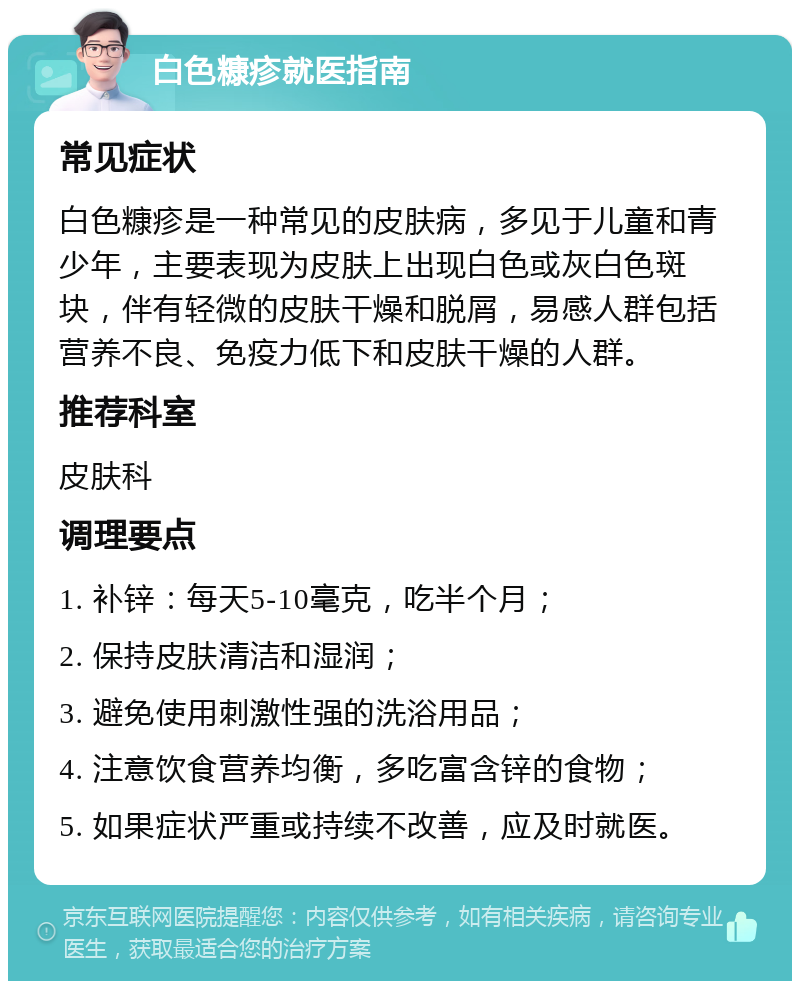 白色糠疹就医指南 常见症状 白色糠疹是一种常见的皮肤病，多见于儿童和青少年，主要表现为皮肤上出现白色或灰白色斑块，伴有轻微的皮肤干燥和脱屑，易感人群包括营养不良、免疫力低下和皮肤干燥的人群。 推荐科室 皮肤科 调理要点 1. 补锌：每天5-10毫克，吃半个月； 2. 保持皮肤清洁和湿润； 3. 避免使用刺激性强的洗浴用品； 4. 注意饮食营养均衡，多吃富含锌的食物； 5. 如果症状严重或持续不改善，应及时就医。