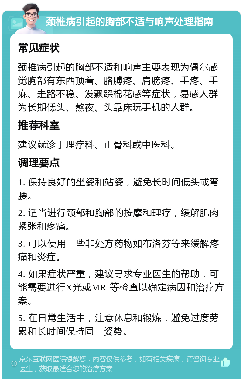 颈椎病引起的胸部不适与响声处理指南 常见症状 颈椎病引起的胸部不适和响声主要表现为偶尔感觉胸部有东西顶着、胳膊疼、肩膀疼、手疼、手麻、走路不稳、发飘踩棉花感等症状，易感人群为长期低头、熬夜、头靠床玩手机的人群。 推荐科室 建议就诊于理疗科、正骨科或中医科。 调理要点 1. 保持良好的坐姿和站姿，避免长时间低头或弯腰。 2. 适当进行颈部和胸部的按摩和理疗，缓解肌肉紧张和疼痛。 3. 可以使用一些非处方药物如布洛芬等来缓解疼痛和炎症。 4. 如果症状严重，建议寻求专业医生的帮助，可能需要进行X光或MRI等检查以确定病因和治疗方案。 5. 在日常生活中，注意休息和锻炼，避免过度劳累和长时间保持同一姿势。