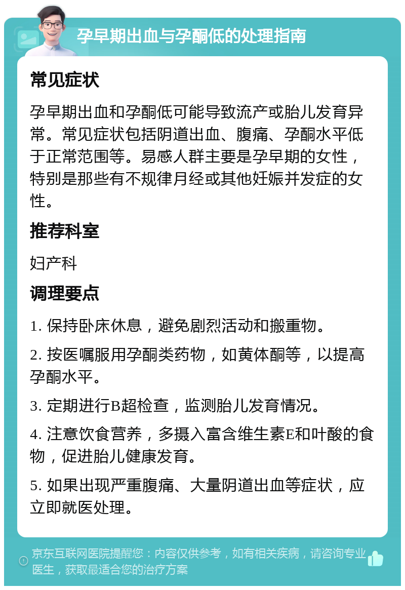 孕早期出血与孕酮低的处理指南 常见症状 孕早期出血和孕酮低可能导致流产或胎儿发育异常。常见症状包括阴道出血、腹痛、孕酮水平低于正常范围等。易感人群主要是孕早期的女性，特别是那些有不规律月经或其他妊娠并发症的女性。 推荐科室 妇产科 调理要点 1. 保持卧床休息，避免剧烈活动和搬重物。 2. 按医嘱服用孕酮类药物，如黄体酮等，以提高孕酮水平。 3. 定期进行B超检查，监测胎儿发育情况。 4. 注意饮食营养，多摄入富含维生素E和叶酸的食物，促进胎儿健康发育。 5. 如果出现严重腹痛、大量阴道出血等症状，应立即就医处理。