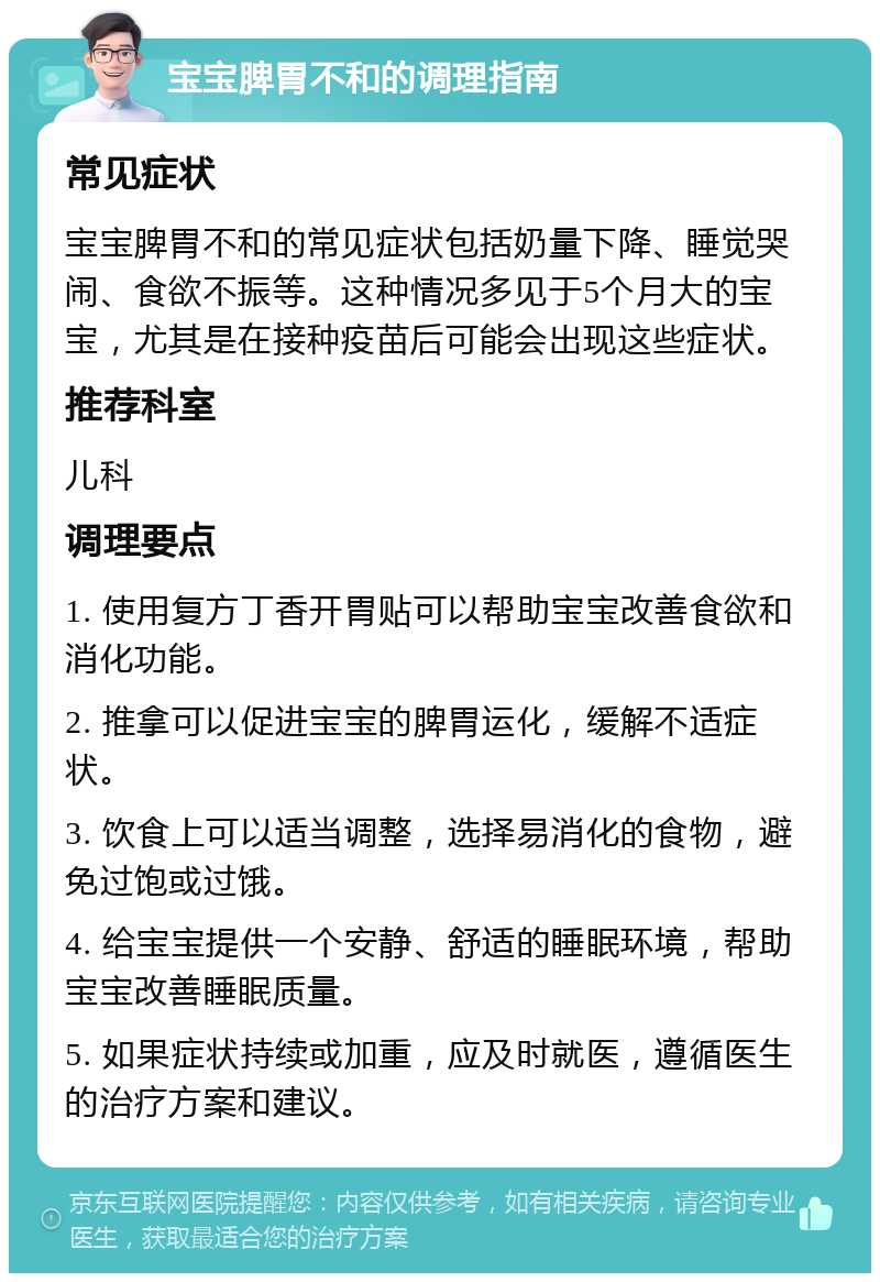 宝宝脾胃不和的调理指南 常见症状 宝宝脾胃不和的常见症状包括奶量下降、睡觉哭闹、食欲不振等。这种情况多见于5个月大的宝宝，尤其是在接种疫苗后可能会出现这些症状。 推荐科室 儿科 调理要点 1. 使用复方丁香开胃贴可以帮助宝宝改善食欲和消化功能。 2. 推拿可以促进宝宝的脾胃运化，缓解不适症状。 3. 饮食上可以适当调整，选择易消化的食物，避免过饱或过饿。 4. 给宝宝提供一个安静、舒适的睡眠环境，帮助宝宝改善睡眠质量。 5. 如果症状持续或加重，应及时就医，遵循医生的治疗方案和建议。