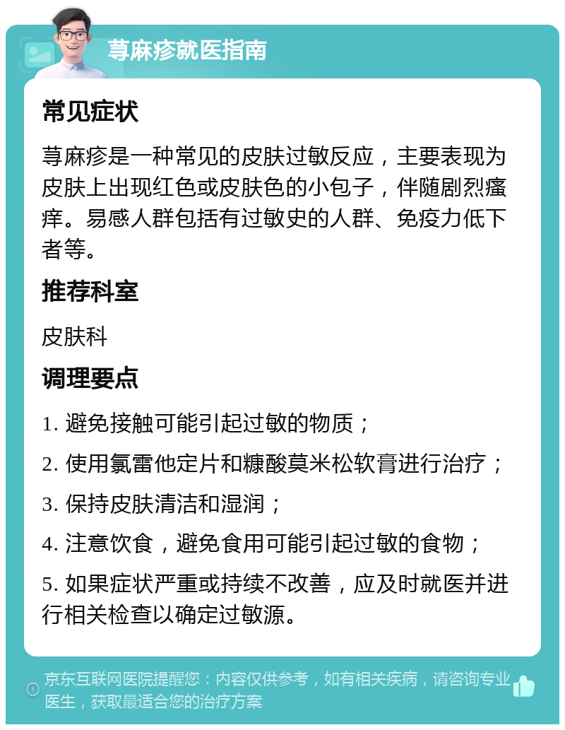 荨麻疹就医指南 常见症状 荨麻疹是一种常见的皮肤过敏反应，主要表现为皮肤上出现红色或皮肤色的小包子，伴随剧烈瘙痒。易感人群包括有过敏史的人群、免疫力低下者等。 推荐科室 皮肤科 调理要点 1. 避免接触可能引起过敏的物质； 2. 使用氯雷他定片和糠酸莫米松软膏进行治疗； 3. 保持皮肤清洁和湿润； 4. 注意饮食，避免食用可能引起过敏的食物； 5. 如果症状严重或持续不改善，应及时就医并进行相关检查以确定过敏源。