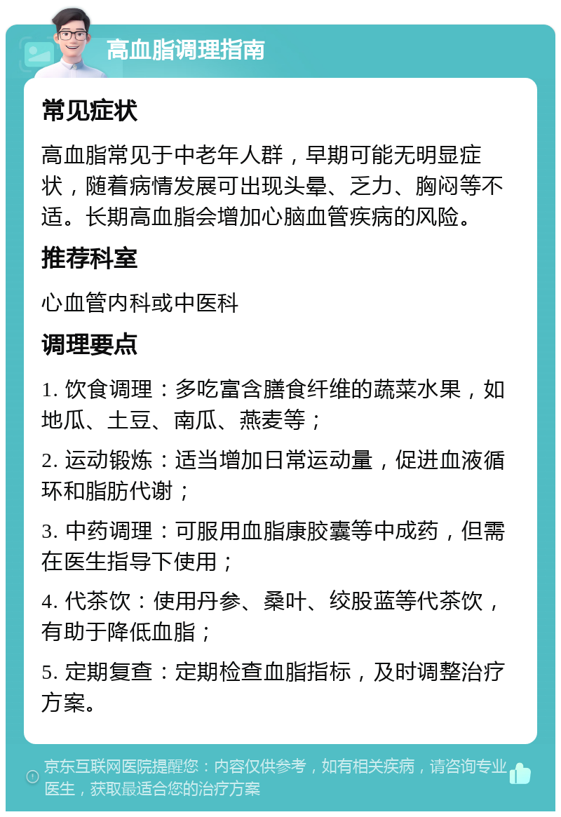 高血脂调理指南 常见症状 高血脂常见于中老年人群，早期可能无明显症状，随着病情发展可出现头晕、乏力、胸闷等不适。长期高血脂会增加心脑血管疾病的风险。 推荐科室 心血管内科或中医科 调理要点 1. 饮食调理：多吃富含膳食纤维的蔬菜水果，如地瓜、土豆、南瓜、燕麦等； 2. 运动锻炼：适当增加日常运动量，促进血液循环和脂肪代谢； 3. 中药调理：可服用血脂康胶囊等中成药，但需在医生指导下使用； 4. 代茶饮：使用丹参、桑叶、绞股蓝等代茶饮，有助于降低血脂； 5. 定期复查：定期检查血脂指标，及时调整治疗方案。