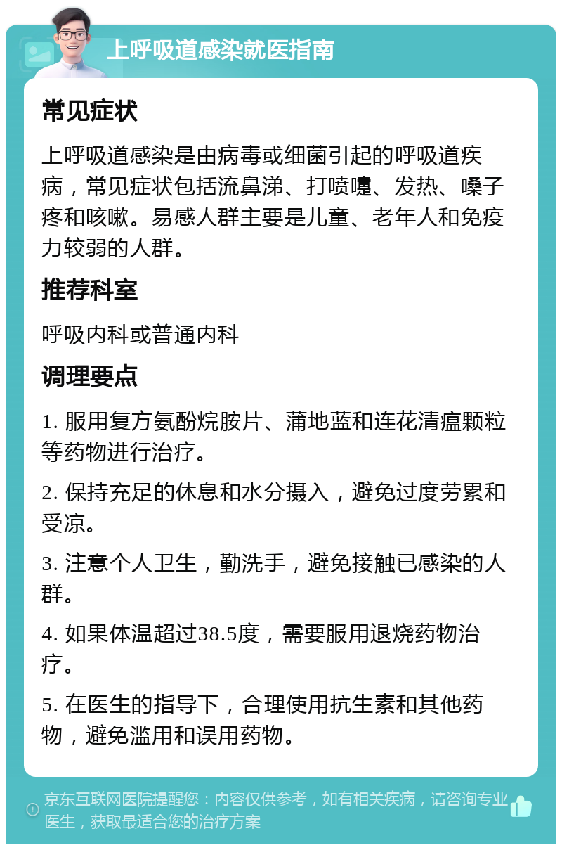 上呼吸道感染就医指南 常见症状 上呼吸道感染是由病毒或细菌引起的呼吸道疾病，常见症状包括流鼻涕、打喷嚏、发热、嗓子疼和咳嗽。易感人群主要是儿童、老年人和免疫力较弱的人群。 推荐科室 呼吸内科或普通内科 调理要点 1. 服用复方氨酚烷胺片、蒲地蓝和连花清瘟颗粒等药物进行治疗。 2. 保持充足的休息和水分摄入，避免过度劳累和受凉。 3. 注意个人卫生，勤洗手，避免接触已感染的人群。 4. 如果体温超过38.5度，需要服用退烧药物治疗。 5. 在医生的指导下，合理使用抗生素和其他药物，避免滥用和误用药物。