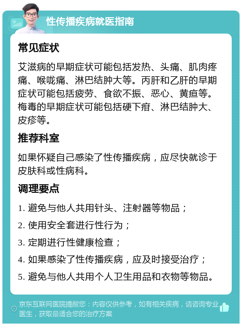 性传播疾病就医指南 常见症状 艾滋病的早期症状可能包括发热、头痛、肌肉疼痛、喉咙痛、淋巴结肿大等。丙肝和乙肝的早期症状可能包括疲劳、食欲不振、恶心、黄疸等。梅毒的早期症状可能包括硬下疳、淋巴结肿大、皮疹等。 推荐科室 如果怀疑自己感染了性传播疾病，应尽快就诊于皮肤科或性病科。 调理要点 1. 避免与他人共用针头、注射器等物品； 2. 使用安全套进行性行为； 3. 定期进行性健康检查； 4. 如果感染了性传播疾病，应及时接受治疗； 5. 避免与他人共用个人卫生用品和衣物等物品。