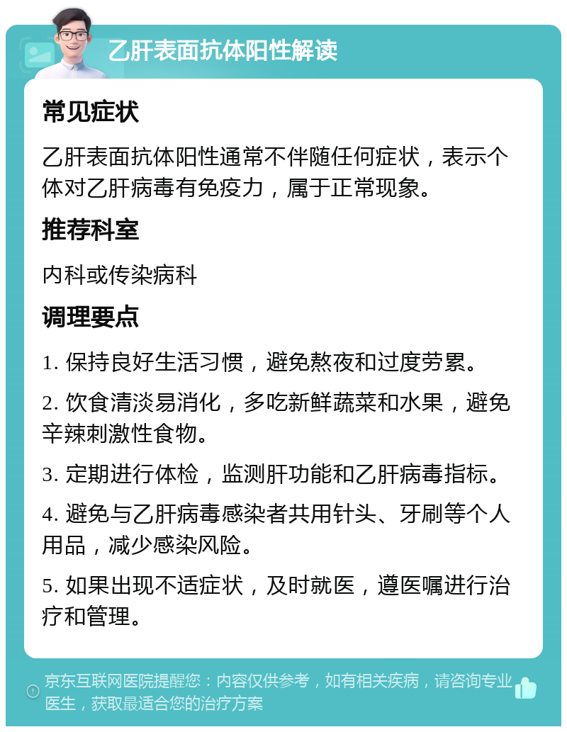 乙肝表面抗体阳性解读 常见症状 乙肝表面抗体阳性通常不伴随任何症状，表示个体对乙肝病毒有免疫力，属于正常现象。 推荐科室 内科或传染病科 调理要点 1. 保持良好生活习惯，避免熬夜和过度劳累。 2. 饮食清淡易消化，多吃新鲜蔬菜和水果，避免辛辣刺激性食物。 3. 定期进行体检，监测肝功能和乙肝病毒指标。 4. 避免与乙肝病毒感染者共用针头、牙刷等个人用品，减少感染风险。 5. 如果出现不适症状，及时就医，遵医嘱进行治疗和管理。