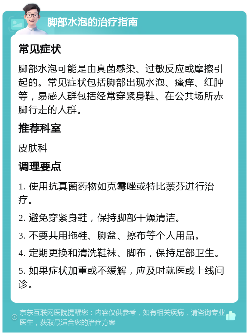 脚部水泡的治疗指南 常见症状 脚部水泡可能是由真菌感染、过敏反应或摩擦引起的。常见症状包括脚部出现水泡、瘙痒、红肿等，易感人群包括经常穿紧身鞋、在公共场所赤脚行走的人群。 推荐科室 皮肤科 调理要点 1. 使用抗真菌药物如克霉唑或特比萘芬进行治疗。 2. 避免穿紧身鞋，保持脚部干燥清洁。 3. 不要共用拖鞋、脚盆、擦布等个人用品。 4. 定期更换和清洗鞋袜、脚布，保持足部卫生。 5. 如果症状加重或不缓解，应及时就医或上线问诊。