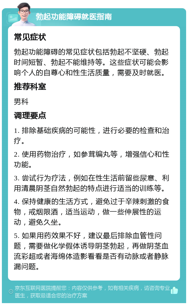 勃起功能障碍就医指南 常见症状 勃起功能障碍的常见症状包括勃起不坚硬、勃起时间短暂、勃起不能维持等。这些症状可能会影响个人的自尊心和性生活质量，需要及时就医。 推荐科室 男科 调理要点 1. 排除基础疾病的可能性，进行必要的检查和治疗。 2. 使用药物治疗，如参茸编丸等，增强信心和性功能。 3. 尝试行为疗法，例如在性生活前留些尿意、利用清晨阴茎自然勃起的特点进行适当的训练等。 4. 保持健康的生活方式，避免过于辛辣刺激的食物，戒烟限酒，适当运动，做一些伸展性的运动，避免久坐。 5. 如果用药效果不好，建议最后排除血管性问题，需要做化学假体诱导阴茎勃起，再做阴茎血流彩超或者海绵体造影看看是否有动脉或者静脉漏问题。