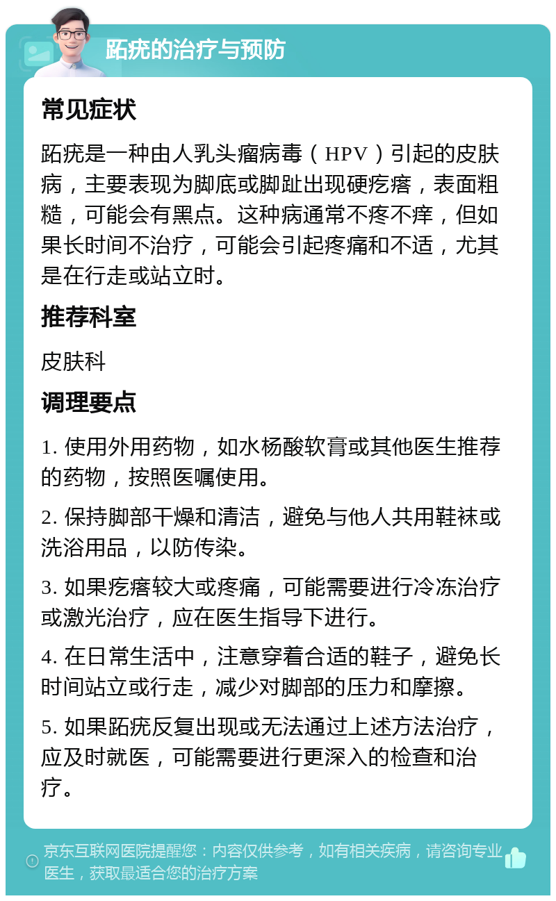 跖疣的治疗与预防 常见症状 跖疣是一种由人乳头瘤病毒（HPV）引起的皮肤病，主要表现为脚底或脚趾出现硬疙瘩，表面粗糙，可能会有黑点。这种病通常不疼不痒，但如果长时间不治疗，可能会引起疼痛和不适，尤其是在行走或站立时。 推荐科室 皮肤科 调理要点 1. 使用外用药物，如水杨酸软膏或其他医生推荐的药物，按照医嘱使用。 2. 保持脚部干燥和清洁，避免与他人共用鞋袜或洗浴用品，以防传染。 3. 如果疙瘩较大或疼痛，可能需要进行冷冻治疗或激光治疗，应在医生指导下进行。 4. 在日常生活中，注意穿着合适的鞋子，避免长时间站立或行走，减少对脚部的压力和摩擦。 5. 如果跖疣反复出现或无法通过上述方法治疗，应及时就医，可能需要进行更深入的检查和治疗。