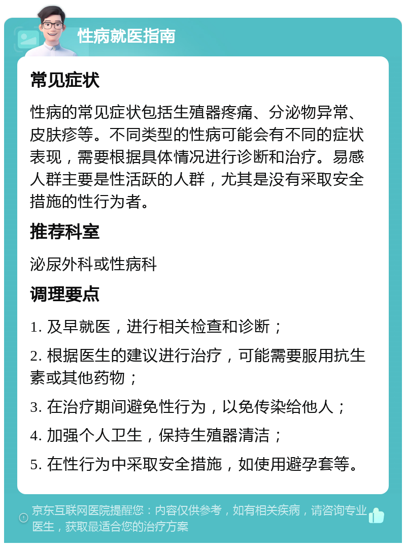 性病就医指南 常见症状 性病的常见症状包括生殖器疼痛、分泌物异常、皮肤疹等。不同类型的性病可能会有不同的症状表现，需要根据具体情况进行诊断和治疗。易感人群主要是性活跃的人群，尤其是没有采取安全措施的性行为者。 推荐科室 泌尿外科或性病科 调理要点 1. 及早就医，进行相关检查和诊断； 2. 根据医生的建议进行治疗，可能需要服用抗生素或其他药物； 3. 在治疗期间避免性行为，以免传染给他人； 4. 加强个人卫生，保持生殖器清洁； 5. 在性行为中采取安全措施，如使用避孕套等。