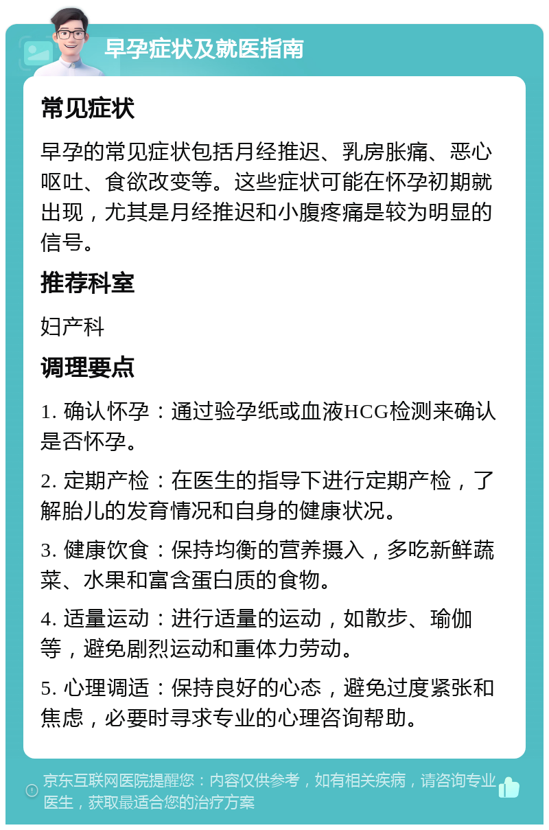 早孕症状及就医指南 常见症状 早孕的常见症状包括月经推迟、乳房胀痛、恶心呕吐、食欲改变等。这些症状可能在怀孕初期就出现，尤其是月经推迟和小腹疼痛是较为明显的信号。 推荐科室 妇产科 调理要点 1. 确认怀孕：通过验孕纸或血液HCG检测来确认是否怀孕。 2. 定期产检：在医生的指导下进行定期产检，了解胎儿的发育情况和自身的健康状况。 3. 健康饮食：保持均衡的营养摄入，多吃新鲜蔬菜、水果和富含蛋白质的食物。 4. 适量运动：进行适量的运动，如散步、瑜伽等，避免剧烈运动和重体力劳动。 5. 心理调适：保持良好的心态，避免过度紧张和焦虑，必要时寻求专业的心理咨询帮助。