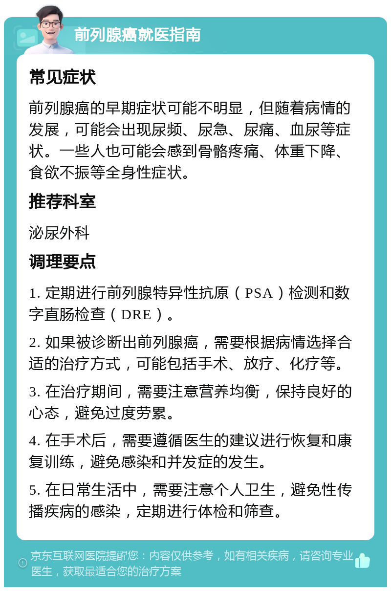 前列腺癌就医指南 常见症状 前列腺癌的早期症状可能不明显，但随着病情的发展，可能会出现尿频、尿急、尿痛、血尿等症状。一些人也可能会感到骨骼疼痛、体重下降、食欲不振等全身性症状。 推荐科室 泌尿外科 调理要点 1. 定期进行前列腺特异性抗原（PSA）检测和数字直肠检查（DRE）。 2. 如果被诊断出前列腺癌，需要根据病情选择合适的治疗方式，可能包括手术、放疗、化疗等。 3. 在治疗期间，需要注意营养均衡，保持良好的心态，避免过度劳累。 4. 在手术后，需要遵循医生的建议进行恢复和康复训练，避免感染和并发症的发生。 5. 在日常生活中，需要注意个人卫生，避免性传播疾病的感染，定期进行体检和筛查。