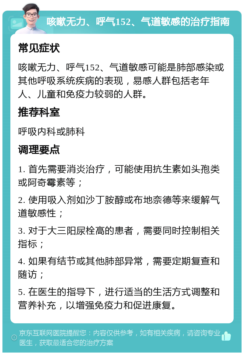 咳嗽无力、呼气152、气道敏感的治疗指南 常见症状 咳嗽无力、呼气152、气道敏感可能是肺部感染或其他呼吸系统疾病的表现，易感人群包括老年人、儿童和免疫力较弱的人群。 推荐科室 呼吸内科或肺科 调理要点 1. 首先需要消炎治疗，可能使用抗生素如头孢类或阿奇霉素等； 2. 使用吸入剂如沙丁胺醇或布地奈德等来缓解气道敏感性； 3. 对于大三阳尿栓高的患者，需要同时控制相关指标； 4. 如果有结节或其他肺部异常，需要定期复查和随访； 5. 在医生的指导下，进行适当的生活方式调整和营养补充，以增强免疫力和促进康复。