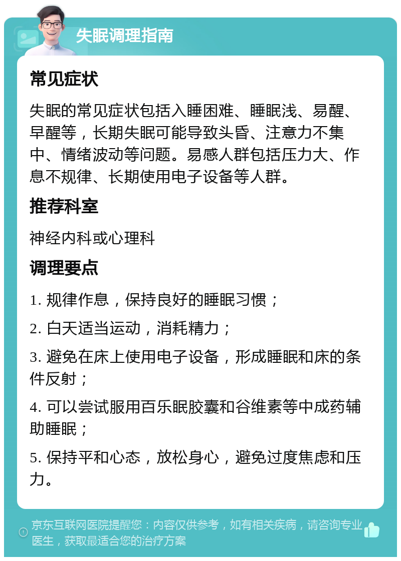 失眠调理指南 常见症状 失眠的常见症状包括入睡困难、睡眠浅、易醒、早醒等，长期失眠可能导致头昏、注意力不集中、情绪波动等问题。易感人群包括压力大、作息不规律、长期使用电子设备等人群。 推荐科室 神经内科或心理科 调理要点 1. 规律作息，保持良好的睡眠习惯； 2. 白天适当运动，消耗精力； 3. 避免在床上使用电子设备，形成睡眠和床的条件反射； 4. 可以尝试服用百乐眠胶囊和谷维素等中成药辅助睡眠； 5. 保持平和心态，放松身心，避免过度焦虑和压力。