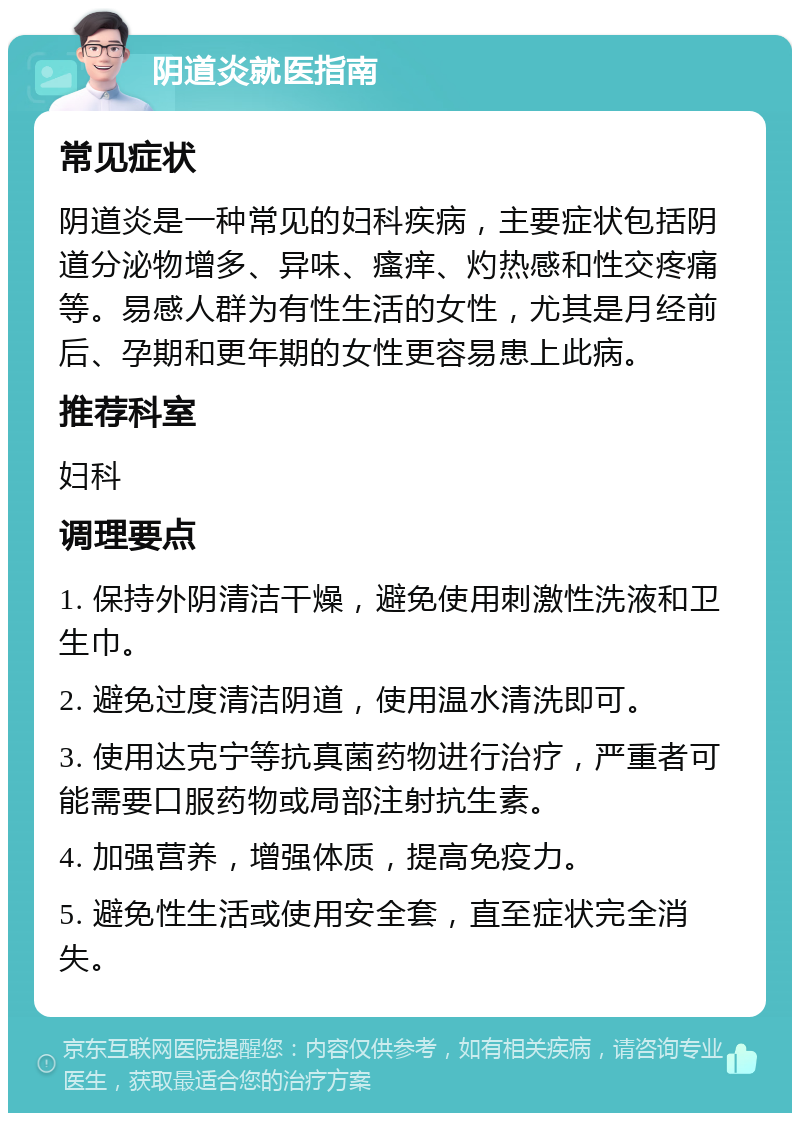 阴道炎就医指南 常见症状 阴道炎是一种常见的妇科疾病，主要症状包括阴道分泌物增多、异味、瘙痒、灼热感和性交疼痛等。易感人群为有性生活的女性，尤其是月经前后、孕期和更年期的女性更容易患上此病。 推荐科室 妇科 调理要点 1. 保持外阴清洁干燥，避免使用刺激性洗液和卫生巾。 2. 避免过度清洁阴道，使用温水清洗即可。 3. 使用达克宁等抗真菌药物进行治疗，严重者可能需要口服药物或局部注射抗生素。 4. 加强营养，增强体质，提高免疫力。 5. 避免性生活或使用安全套，直至症状完全消失。