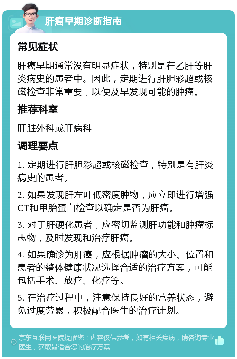 肝癌早期诊断指南 常见症状 肝癌早期通常没有明显症状，特别是在乙肝等肝炎病史的患者中。因此，定期进行肝胆彩超或核磁检查非常重要，以便及早发现可能的肿瘤。 推荐科室 肝脏外科或肝病科 调理要点 1. 定期进行肝胆彩超或核磁检查，特别是有肝炎病史的患者。 2. 如果发现肝左叶低密度肿物，应立即进行增强CT和甲胎蛋白检查以确定是否为肝癌。 3. 对于肝硬化患者，应密切监测肝功能和肿瘤标志物，及时发现和治疗肝癌。 4. 如果确诊为肝癌，应根据肿瘤的大小、位置和患者的整体健康状况选择合适的治疗方案，可能包括手术、放疗、化疗等。 5. 在治疗过程中，注意保持良好的营养状态，避免过度劳累，积极配合医生的治疗计划。