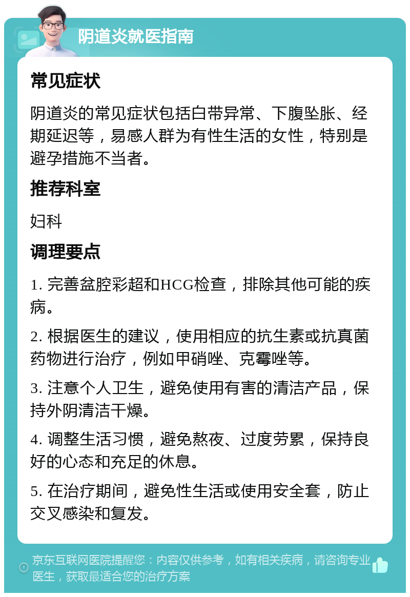 阴道炎就医指南 常见症状 阴道炎的常见症状包括白带异常、下腹坠胀、经期延迟等，易感人群为有性生活的女性，特别是避孕措施不当者。 推荐科室 妇科 调理要点 1. 完善盆腔彩超和HCG检查，排除其他可能的疾病。 2. 根据医生的建议，使用相应的抗生素或抗真菌药物进行治疗，例如甲硝唑、克霉唑等。 3. 注意个人卫生，避免使用有害的清洁产品，保持外阴清洁干燥。 4. 调整生活习惯，避免熬夜、过度劳累，保持良好的心态和充足的休息。 5. 在治疗期间，避免性生活或使用安全套，防止交叉感染和复发。