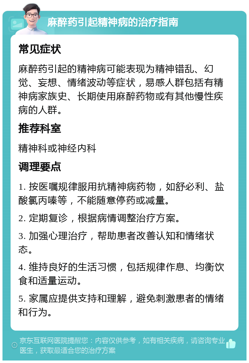 麻醉药引起精神病的治疗指南 常见症状 麻醉药引起的精神病可能表现为精神错乱、幻觉、妄想、情绪波动等症状，易感人群包括有精神病家族史、长期使用麻醉药物或有其他慢性疾病的人群。 推荐科室 精神科或神经内科 调理要点 1. 按医嘱规律服用抗精神病药物，如舒必利、盐酸氯丙嗪等，不能随意停药或减量。 2. 定期复诊，根据病情调整治疗方案。 3. 加强心理治疗，帮助患者改善认知和情绪状态。 4. 维持良好的生活习惯，包括规律作息、均衡饮食和适量运动。 5. 家属应提供支持和理解，避免刺激患者的情绪和行为。