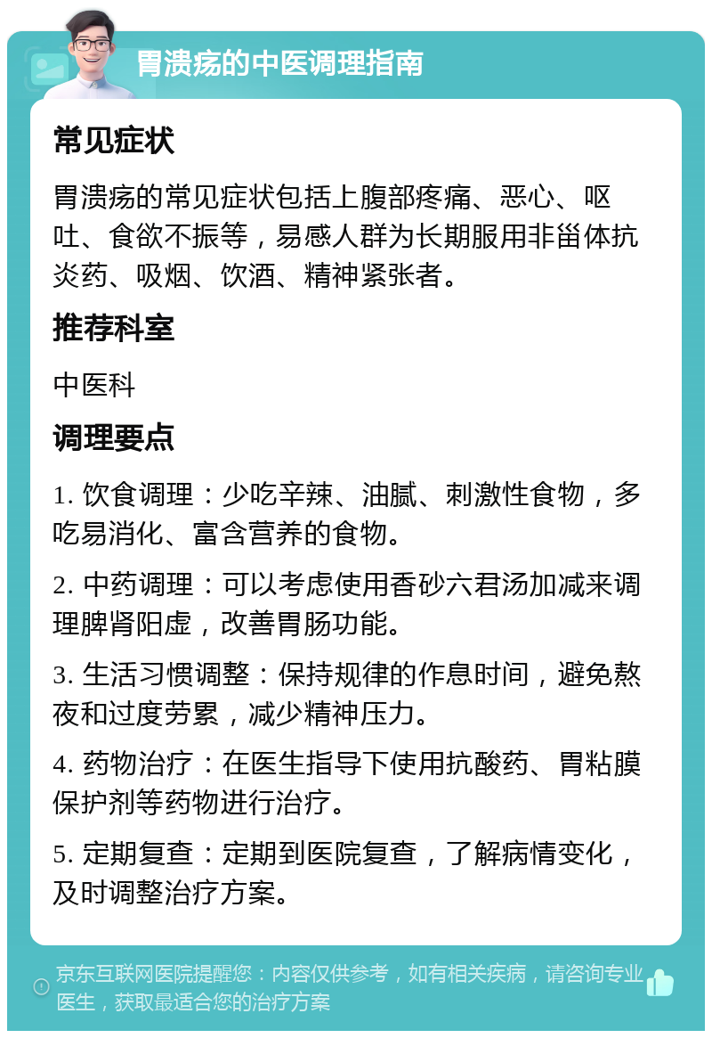 胃溃疡的中医调理指南 常见症状 胃溃疡的常见症状包括上腹部疼痛、恶心、呕吐、食欲不振等，易感人群为长期服用非甾体抗炎药、吸烟、饮酒、精神紧张者。 推荐科室 中医科 调理要点 1. 饮食调理：少吃辛辣、油腻、刺激性食物，多吃易消化、富含营养的食物。 2. 中药调理：可以考虑使用香砂六君汤加减来调理脾肾阳虚，改善胃肠功能。 3. 生活习惯调整：保持规律的作息时间，避免熬夜和过度劳累，减少精神压力。 4. 药物治疗：在医生指导下使用抗酸药、胃粘膜保护剂等药物进行治疗。 5. 定期复查：定期到医院复查，了解病情变化，及时调整治疗方案。