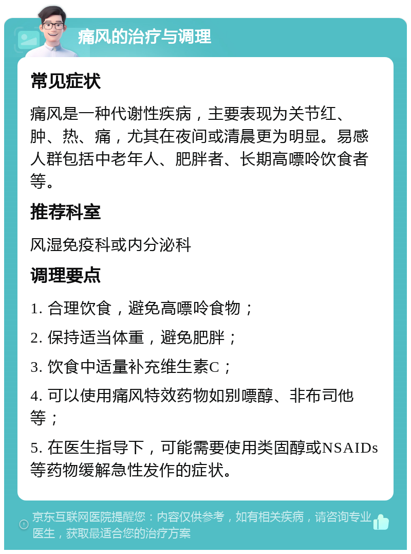 痛风的治疗与调理 常见症状 痛风是一种代谢性疾病，主要表现为关节红、肿、热、痛，尤其在夜间或清晨更为明显。易感人群包括中老年人、肥胖者、长期高嘌呤饮食者等。 推荐科室 风湿免疫科或内分泌科 调理要点 1. 合理饮食，避免高嘌呤食物； 2. 保持适当体重，避免肥胖； 3. 饮食中适量补充维生素C； 4. 可以使用痛风特效药物如别嘌醇、非布司他等； 5. 在医生指导下，可能需要使用类固醇或NSAIDs等药物缓解急性发作的症状。