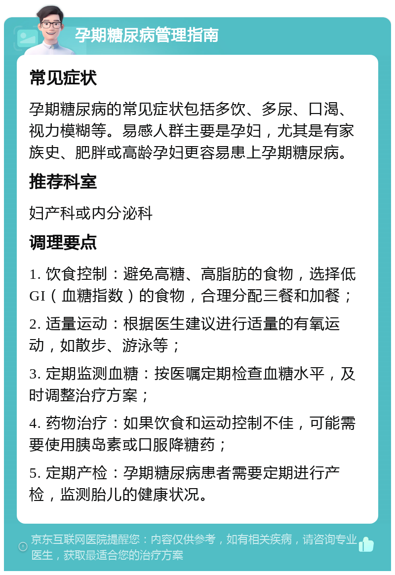 孕期糖尿病管理指南 常见症状 孕期糖尿病的常见症状包括多饮、多尿、口渴、视力模糊等。易感人群主要是孕妇，尤其是有家族史、肥胖或高龄孕妇更容易患上孕期糖尿病。 推荐科室 妇产科或内分泌科 调理要点 1. 饮食控制：避免高糖、高脂肪的食物，选择低GI（血糖指数）的食物，合理分配三餐和加餐； 2. 适量运动：根据医生建议进行适量的有氧运动，如散步、游泳等； 3. 定期监测血糖：按医嘱定期检查血糖水平，及时调整治疗方案； 4. 药物治疗：如果饮食和运动控制不佳，可能需要使用胰岛素或口服降糖药； 5. 定期产检：孕期糖尿病患者需要定期进行产检，监测胎儿的健康状况。