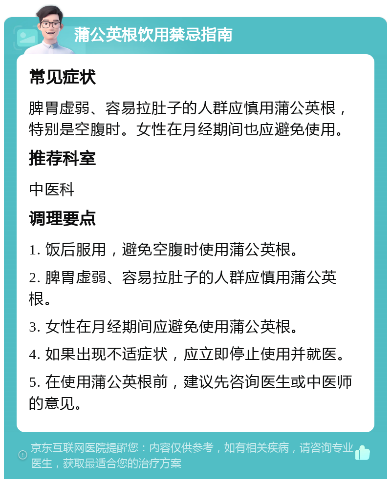 蒲公英根饮用禁忌指南 常见症状 脾胃虚弱、容易拉肚子的人群应慎用蒲公英根，特别是空腹时。女性在月经期间也应避免使用。 推荐科室 中医科 调理要点 1. 饭后服用，避免空腹时使用蒲公英根。 2. 脾胃虚弱、容易拉肚子的人群应慎用蒲公英根。 3. 女性在月经期间应避免使用蒲公英根。 4. 如果出现不适症状，应立即停止使用并就医。 5. 在使用蒲公英根前，建议先咨询医生或中医师的意见。