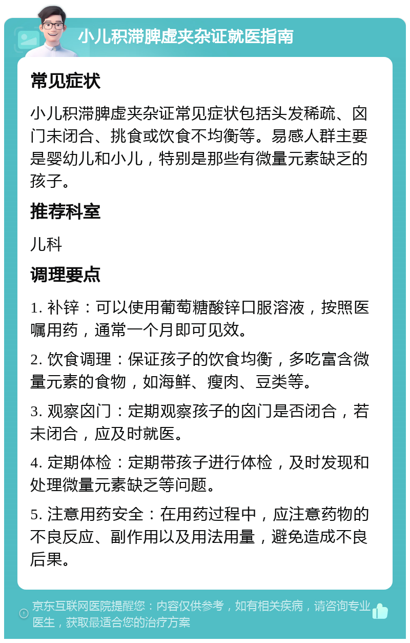 小儿积滞脾虚夹杂证就医指南 常见症状 小儿积滞脾虚夹杂证常见症状包括头发稀疏、囟门未闭合、挑食或饮食不均衡等。易感人群主要是婴幼儿和小儿，特别是那些有微量元素缺乏的孩子。 推荐科室 儿科 调理要点 1. 补锌：可以使用葡萄糖酸锌口服溶液，按照医嘱用药，通常一个月即可见效。 2. 饮食调理：保证孩子的饮食均衡，多吃富含微量元素的食物，如海鲜、瘦肉、豆类等。 3. 观察囟门：定期观察孩子的囟门是否闭合，若未闭合，应及时就医。 4. 定期体检：定期带孩子进行体检，及时发现和处理微量元素缺乏等问题。 5. 注意用药安全：在用药过程中，应注意药物的不良反应、副作用以及用法用量，避免造成不良后果。