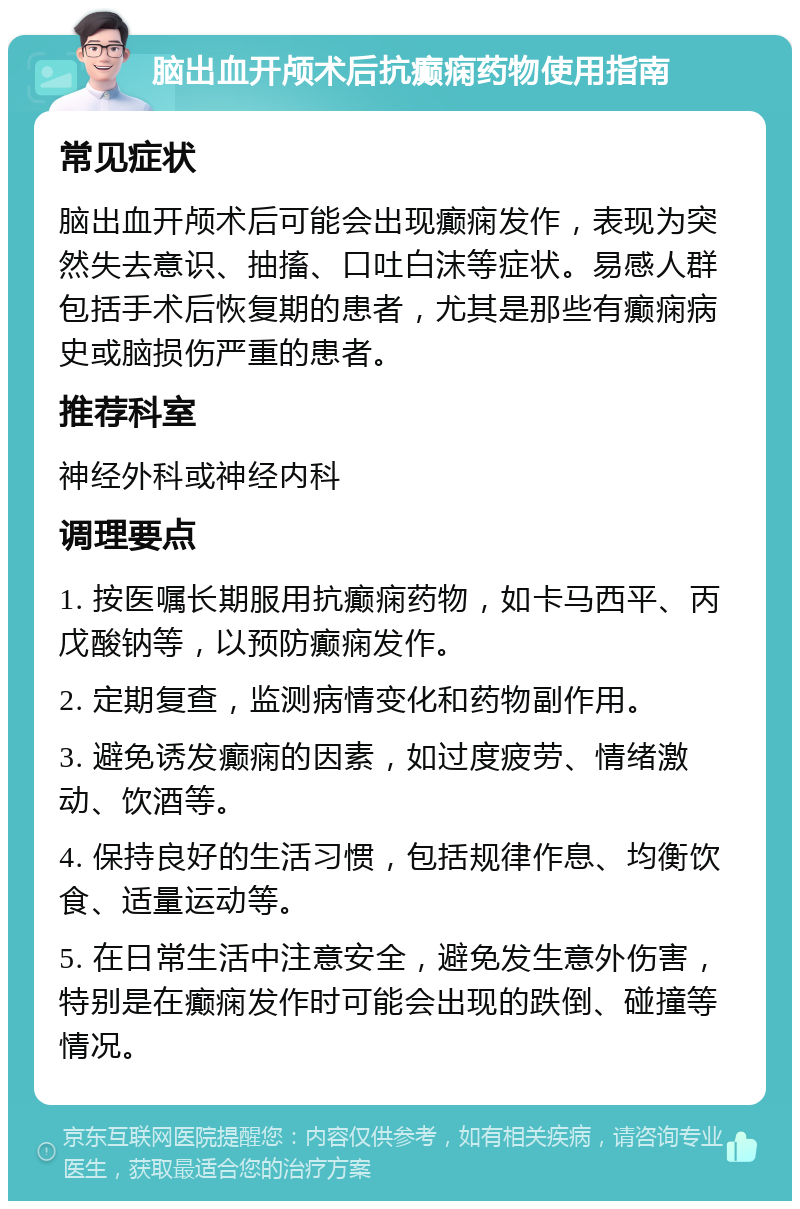 脑出血开颅术后抗癫痫药物使用指南 常见症状 脑出血开颅术后可能会出现癫痫发作，表现为突然失去意识、抽搐、口吐白沫等症状。易感人群包括手术后恢复期的患者，尤其是那些有癫痫病史或脑损伤严重的患者。 推荐科室 神经外科或神经内科 调理要点 1. 按医嘱长期服用抗癫痫药物，如卡马西平、丙戊酸钠等，以预防癫痫发作。 2. 定期复查，监测病情变化和药物副作用。 3. 避免诱发癫痫的因素，如过度疲劳、情绪激动、饮酒等。 4. 保持良好的生活习惯，包括规律作息、均衡饮食、适量运动等。 5. 在日常生活中注意安全，避免发生意外伤害，特别是在癫痫发作时可能会出现的跌倒、碰撞等情况。