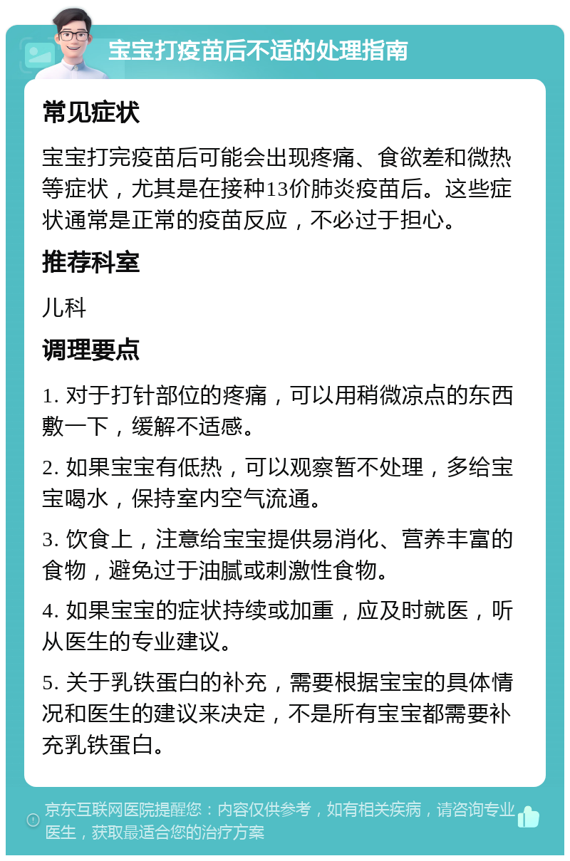 宝宝打疫苗后不适的处理指南 常见症状 宝宝打完疫苗后可能会出现疼痛、食欲差和微热等症状，尤其是在接种13价肺炎疫苗后。这些症状通常是正常的疫苗反应，不必过于担心。 推荐科室 儿科 调理要点 1. 对于打针部位的疼痛，可以用稍微凉点的东西敷一下，缓解不适感。 2. 如果宝宝有低热，可以观察暂不处理，多给宝宝喝水，保持室内空气流通。 3. 饮食上，注意给宝宝提供易消化、营养丰富的食物，避免过于油腻或刺激性食物。 4. 如果宝宝的症状持续或加重，应及时就医，听从医生的专业建议。 5. 关于乳铁蛋白的补充，需要根据宝宝的具体情况和医生的建议来决定，不是所有宝宝都需要补充乳铁蛋白。