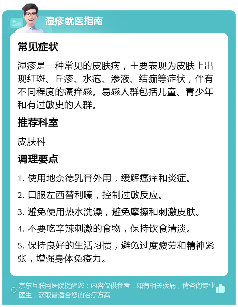 湿疹就医指南 常见症状 湿疹是一种常见的皮肤病，主要表现为皮肤上出现红斑、丘疹、水疱、渗液、结痂等症状，伴有不同程度的瘙痒感。易感人群包括儿童、青少年和有过敏史的人群。 推荐科室 皮肤科 调理要点 1. 使用地奈德乳膏外用，缓解瘙痒和炎症。 2. 口服左西替利嗪，控制过敏反应。 3. 避免使用热水洗澡，避免摩擦和刺激皮肤。 4. 不要吃辛辣刺激的食物，保持饮食清淡。 5. 保持良好的生活习惯，避免过度疲劳和精神紧张，增强身体免疫力。