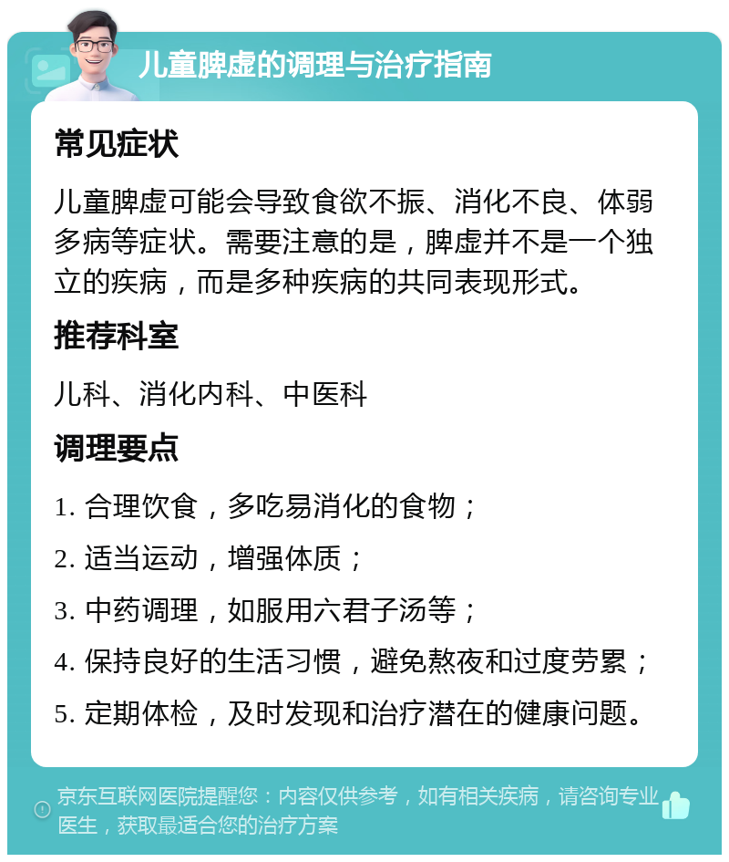 儿童脾虚的调理与治疗指南 常见症状 儿童脾虚可能会导致食欲不振、消化不良、体弱多病等症状。需要注意的是，脾虚并不是一个独立的疾病，而是多种疾病的共同表现形式。 推荐科室 儿科、消化内科、中医科 调理要点 1. 合理饮食，多吃易消化的食物； 2. 适当运动，增强体质； 3. 中药调理，如服用六君子汤等； 4. 保持良好的生活习惯，避免熬夜和过度劳累； 5. 定期体检，及时发现和治疗潜在的健康问题。