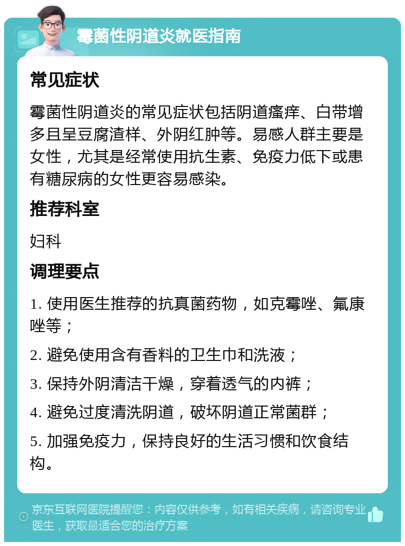 霉菌性阴道炎就医指南 常见症状 霉菌性阴道炎的常见症状包括阴道瘙痒、白带增多且呈豆腐渣样、外阴红肿等。易感人群主要是女性，尤其是经常使用抗生素、免疫力低下或患有糖尿病的女性更容易感染。 推荐科室 妇科 调理要点 1. 使用医生推荐的抗真菌药物，如克霉唑、氟康唑等； 2. 避免使用含有香料的卫生巾和洗液； 3. 保持外阴清洁干燥，穿着透气的内裤； 4. 避免过度清洗阴道，破坏阴道正常菌群； 5. 加强免疫力，保持良好的生活习惯和饮食结构。