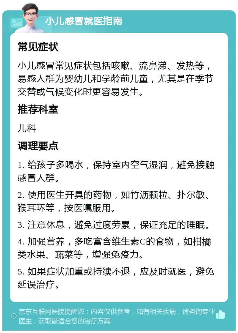 小儿感冒就医指南 常见症状 小儿感冒常见症状包括咳嗽、流鼻涕、发热等，易感人群为婴幼儿和学龄前儿童，尤其是在季节交替或气候变化时更容易发生。 推荐科室 儿科 调理要点 1. 给孩子多喝水，保持室内空气湿润，避免接触感冒人群。 2. 使用医生开具的药物，如竹沥颗粒、扑尔敏、猴耳环等，按医嘱服用。 3. 注意休息，避免过度劳累，保证充足的睡眠。 4. 加强营养，多吃富含维生素C的食物，如柑橘类水果、蔬菜等，增强免疫力。 5. 如果症状加重或持续不退，应及时就医，避免延误治疗。