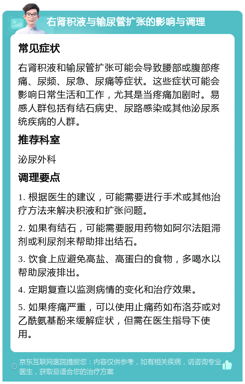 右肾积液与输尿管扩张的影响与调理 常见症状 右肾积液和输尿管扩张可能会导致腰部或腹部疼痛、尿频、尿急、尿痛等症状。这些症状可能会影响日常生活和工作，尤其是当疼痛加剧时。易感人群包括有结石病史、尿路感染或其他泌尿系统疾病的人群。 推荐科室 泌尿外科 调理要点 1. 根据医生的建议，可能需要进行手术或其他治疗方法来解决积液和扩张问题。 2. 如果有结石，可能需要服用药物如阿尔法阻滞剂或利尿剂来帮助排出结石。 3. 饮食上应避免高盐、高蛋白的食物，多喝水以帮助尿液排出。 4. 定期复查以监测病情的变化和治疗效果。 5. 如果疼痛严重，可以使用止痛药如布洛芬或对乙酰氨基酚来缓解症状，但需在医生指导下使用。