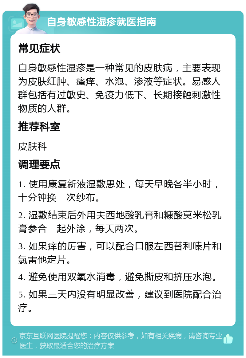 自身敏感性湿疹就医指南 常见症状 自身敏感性湿疹是一种常见的皮肤病，主要表现为皮肤红肿、瘙痒、水泡、渗液等症状。易感人群包括有过敏史、免疫力低下、长期接触刺激性物质的人群。 推荐科室 皮肤科 调理要点 1. 使用康复新液湿敷患处，每天早晚各半小时，十分钟换一次纱布。 2. 湿敷结束后外用夫西地酸乳膏和糠酸莫米松乳膏参合一起外涂，每天两次。 3. 如果痒的厉害，可以配合口服左西替利嗪片和氯雷他定片。 4. 避免使用双氧水消毒，避免撕皮和挤压水泡。 5. 如果三天内没有明显改善，建议到医院配合治疗。