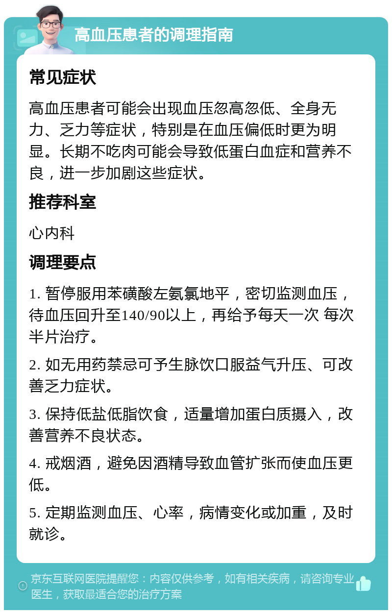 高血压患者的调理指南 常见症状 高血压患者可能会出现血压忽高忽低、全身无力、乏力等症状，特别是在血压偏低时更为明显。长期不吃肉可能会导致低蛋白血症和营养不良，进一步加剧这些症状。 推荐科室 心内科 调理要点 1. 暂停服用苯磺酸左氨氯地平，密切监测血压，待血压回升至140/90以上，再给予每天一次 每次半片治疗。 2. 如无用药禁忌可予生脉饮口服益气升压、可改善乏力症状。 3. 保持低盐低脂饮食，适量增加蛋白质摄入，改善营养不良状态。 4. 戒烟酒，避免因酒精导致血管扩张而使血压更低。 5. 定期监测血压、心率，病情变化或加重，及时就诊。