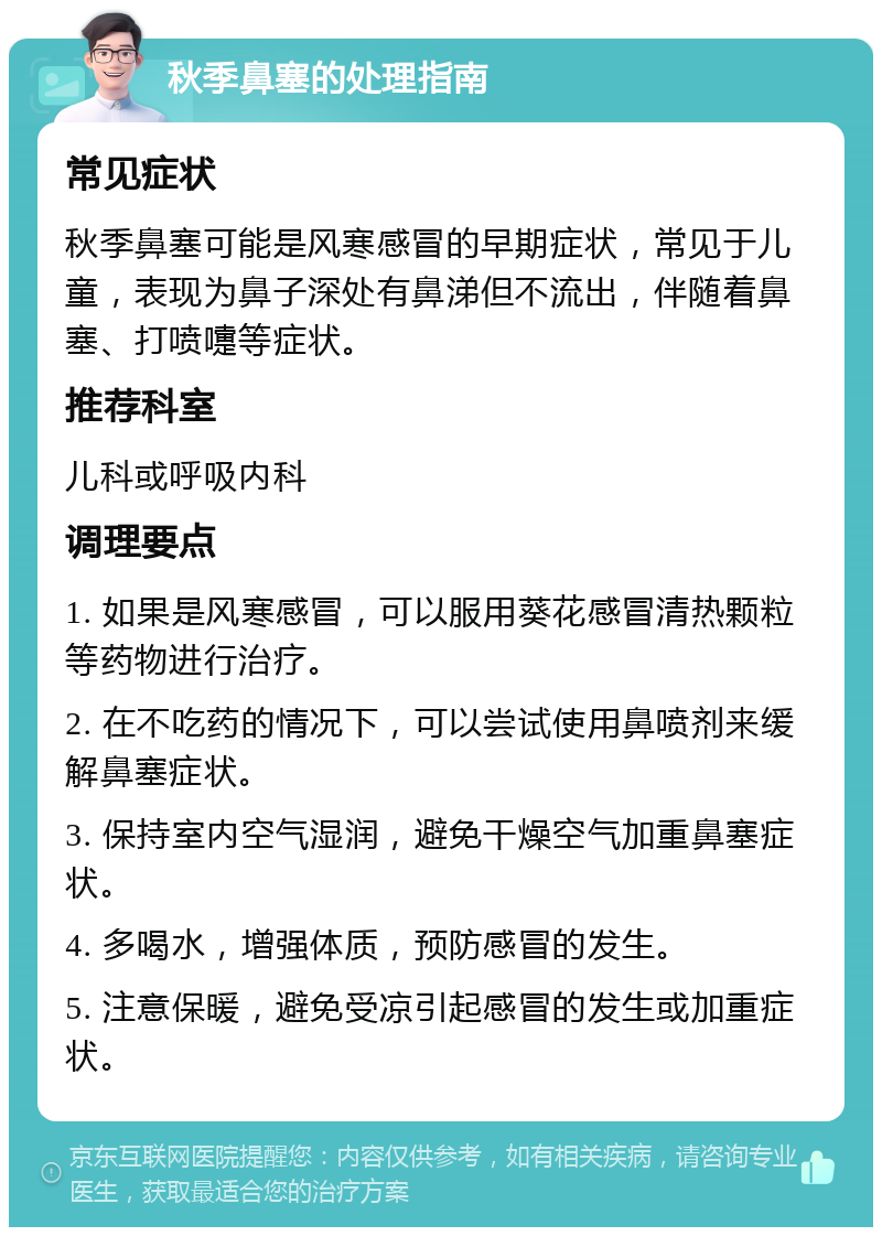 秋季鼻塞的处理指南 常见症状 秋季鼻塞可能是风寒感冒的早期症状，常见于儿童，表现为鼻子深处有鼻涕但不流出，伴随着鼻塞、打喷嚏等症状。 推荐科室 儿科或呼吸内科 调理要点 1. 如果是风寒感冒，可以服用葵花感冒清热颗粒等药物进行治疗。 2. 在不吃药的情况下，可以尝试使用鼻喷剂来缓解鼻塞症状。 3. 保持室内空气湿润，避免干燥空气加重鼻塞症状。 4. 多喝水，增强体质，预防感冒的发生。 5. 注意保暖，避免受凉引起感冒的发生或加重症状。