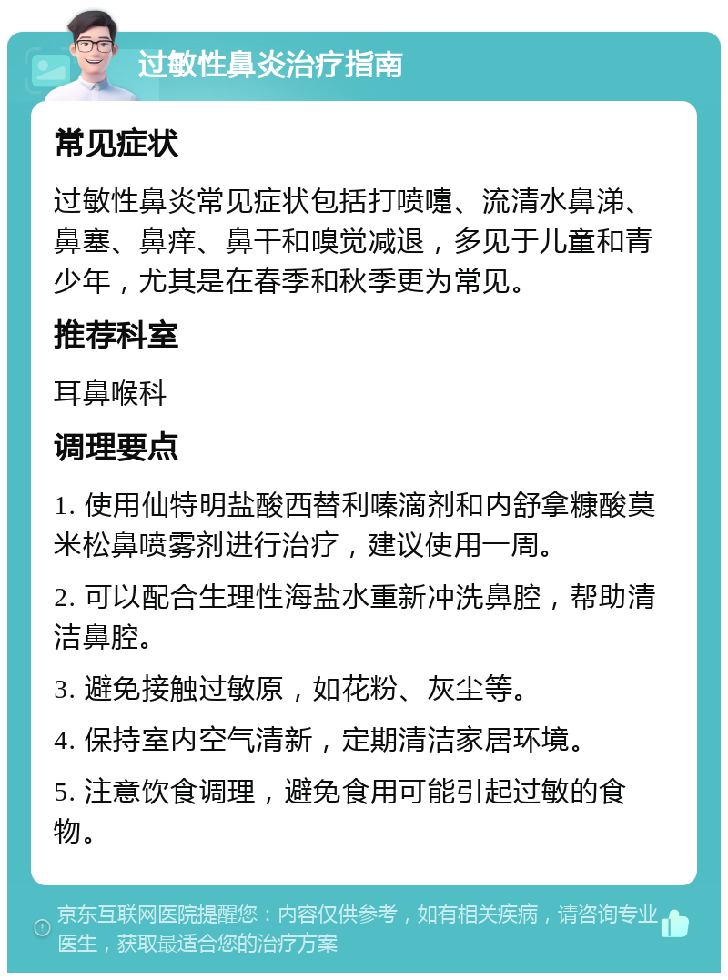 过敏性鼻炎治疗指南 常见症状 过敏性鼻炎常见症状包括打喷嚏、流清水鼻涕、鼻塞、鼻痒、鼻干和嗅觉减退，多见于儿童和青少年，尤其是在春季和秋季更为常见。 推荐科室 耳鼻喉科 调理要点 1. 使用仙特明盐酸西替利嗪滴剂和内舒拿糠酸莫米松鼻喷雾剂进行治疗，建议使用一周。 2. 可以配合生理性海盐水重新冲洗鼻腔，帮助清洁鼻腔。 3. 避免接触过敏原，如花粉、灰尘等。 4. 保持室内空气清新，定期清洁家居环境。 5. 注意饮食调理，避免食用可能引起过敏的食物。