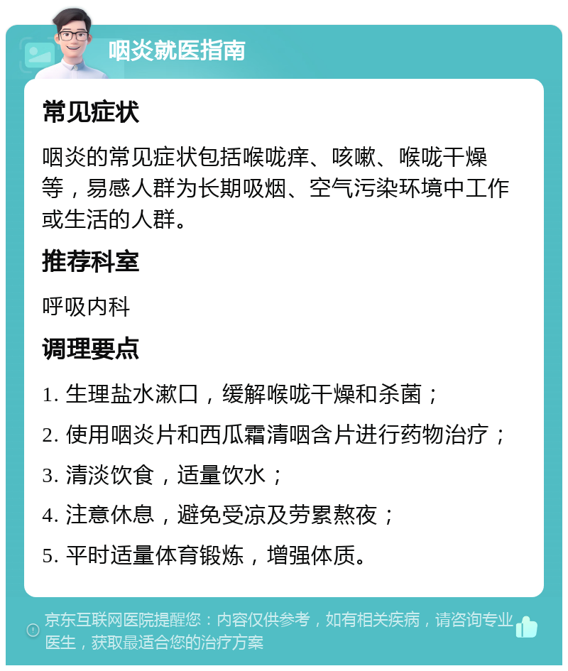 咽炎就医指南 常见症状 咽炎的常见症状包括喉咙痒、咳嗽、喉咙干燥等，易感人群为长期吸烟、空气污染环境中工作或生活的人群。 推荐科室 呼吸内科 调理要点 1. 生理盐水漱口，缓解喉咙干燥和杀菌； 2. 使用咽炎片和西瓜霜清咽含片进行药物治疗； 3. 清淡饮食，适量饮水； 4. 注意休息，避免受凉及劳累熬夜； 5. 平时适量体育锻炼，增强体质。