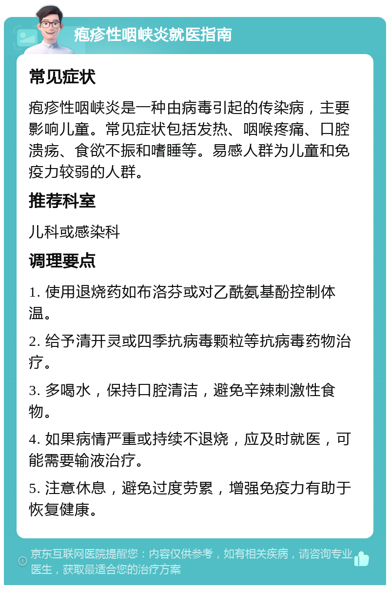 疱疹性咽峡炎就医指南 常见症状 疱疹性咽峡炎是一种由病毒引起的传染病，主要影响儿童。常见症状包括发热、咽喉疼痛、口腔溃疡、食欲不振和嗜睡等。易感人群为儿童和免疫力较弱的人群。 推荐科室 儿科或感染科 调理要点 1. 使用退烧药如布洛芬或对乙酰氨基酚控制体温。 2. 给予清开灵或四季抗病毒颗粒等抗病毒药物治疗。 3. 多喝水，保持口腔清洁，避免辛辣刺激性食物。 4. 如果病情严重或持续不退烧，应及时就医，可能需要输液治疗。 5. 注意休息，避免过度劳累，增强免疫力有助于恢复健康。