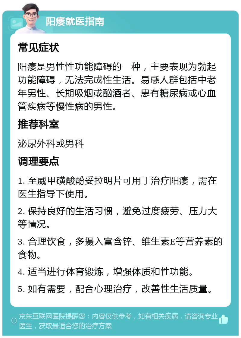 阳痿就医指南 常见症状 阳痿是男性性功能障碍的一种，主要表现为勃起功能障碍，无法完成性生活。易感人群包括中老年男性、长期吸烟或酗酒者、患有糖尿病或心血管疾病等慢性病的男性。 推荐科室 泌尿外科或男科 调理要点 1. 至威甲磺酸酚妥拉明片可用于治疗阳痿，需在医生指导下使用。 2. 保持良好的生活习惯，避免过度疲劳、压力大等情况。 3. 合理饮食，多摄入富含锌、维生素E等营养素的食物。 4. 适当进行体育锻炼，增强体质和性功能。 5. 如有需要，配合心理治疗，改善性生活质量。