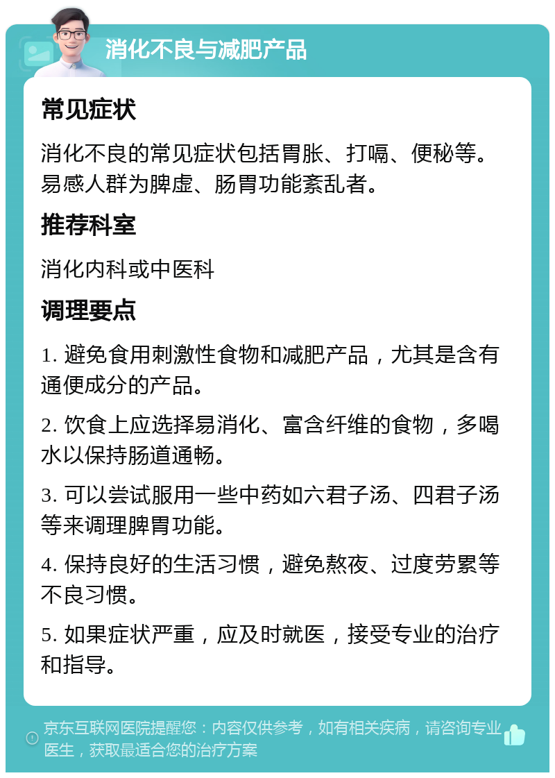 消化不良与减肥产品 常见症状 消化不良的常见症状包括胃胀、打嗝、便秘等。易感人群为脾虚、肠胃功能紊乱者。 推荐科室 消化内科或中医科 调理要点 1. 避免食用刺激性食物和减肥产品，尤其是含有通便成分的产品。 2. 饮食上应选择易消化、富含纤维的食物，多喝水以保持肠道通畅。 3. 可以尝试服用一些中药如六君子汤、四君子汤等来调理脾胃功能。 4. 保持良好的生活习惯，避免熬夜、过度劳累等不良习惯。 5. 如果症状严重，应及时就医，接受专业的治疗和指导。