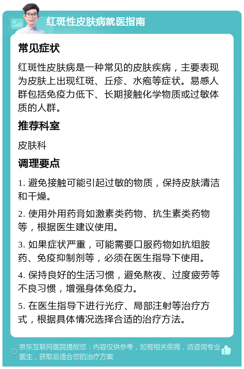 红斑性皮肤病就医指南 常见症状 红斑性皮肤病是一种常见的皮肤疾病，主要表现为皮肤上出现红斑、丘疹、水疱等症状。易感人群包括免疫力低下、长期接触化学物质或过敏体质的人群。 推荐科室 皮肤科 调理要点 1. 避免接触可能引起过敏的物质，保持皮肤清洁和干燥。 2. 使用外用药膏如激素类药物、抗生素类药物等，根据医生建议使用。 3. 如果症状严重，可能需要口服药物如抗组胺药、免疫抑制剂等，必须在医生指导下使用。 4. 保持良好的生活习惯，避免熬夜、过度疲劳等不良习惯，增强身体免疫力。 5. 在医生指导下进行光疗、局部注射等治疗方式，根据具体情况选择合适的治疗方法。