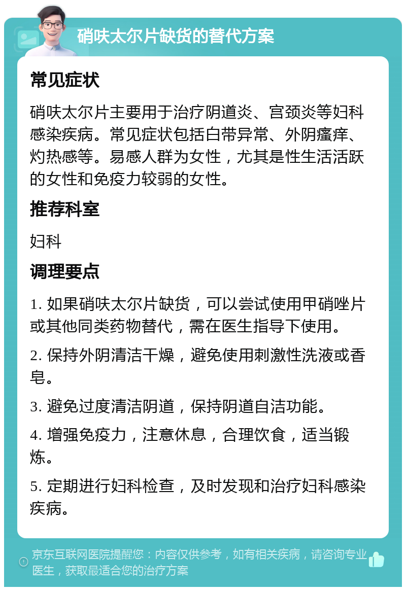 硝呋太尔片缺货的替代方案 常见症状 硝呋太尔片主要用于治疗阴道炎、宫颈炎等妇科感染疾病。常见症状包括白带异常、外阴瘙痒、灼热感等。易感人群为女性，尤其是性生活活跃的女性和免疫力较弱的女性。 推荐科室 妇科 调理要点 1. 如果硝呋太尔片缺货，可以尝试使用甲硝唑片或其他同类药物替代，需在医生指导下使用。 2. 保持外阴清洁干燥，避免使用刺激性洗液或香皂。 3. 避免过度清洁阴道，保持阴道自洁功能。 4. 增强免疫力，注意休息，合理饮食，适当锻炼。 5. 定期进行妇科检查，及时发现和治疗妇科感染疾病。