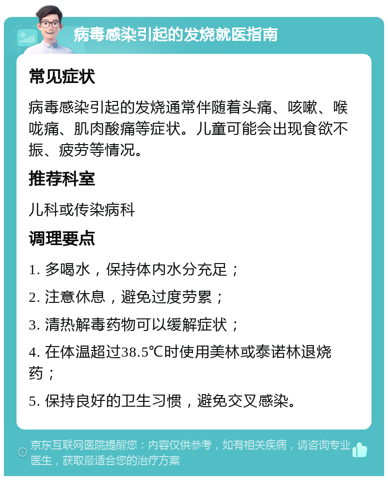 病毒感染引起的发烧就医指南 常见症状 病毒感染引起的发烧通常伴随着头痛、咳嗽、喉咙痛、肌肉酸痛等症状。儿童可能会出现食欲不振、疲劳等情况。 推荐科室 儿科或传染病科 调理要点 1. 多喝水，保持体内水分充足； 2. 注意休息，避免过度劳累； 3. 清热解毒药物可以缓解症状； 4. 在体温超过38.5℃时使用美林或泰诺林退烧药； 5. 保持良好的卫生习惯，避免交叉感染。