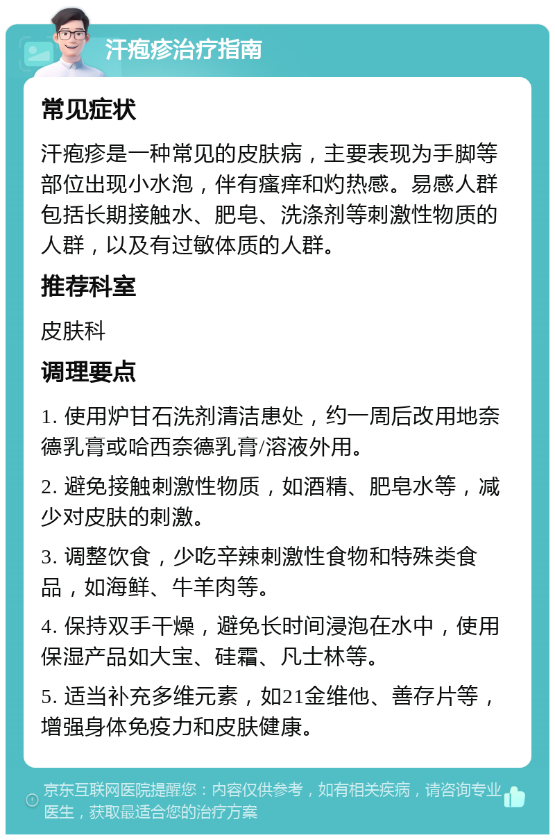 汗疱疹治疗指南 常见症状 汗疱疹是一种常见的皮肤病，主要表现为手脚等部位出现小水泡，伴有瘙痒和灼热感。易感人群包括长期接触水、肥皂、洗涤剂等刺激性物质的人群，以及有过敏体质的人群。 推荐科室 皮肤科 调理要点 1. 使用炉甘石洗剂清洁患处，约一周后改用地奈德乳膏或哈西奈德乳膏/溶液外用。 2. 避免接触刺激性物质，如酒精、肥皂水等，减少对皮肤的刺激。 3. 调整饮食，少吃辛辣刺激性食物和特殊类食品，如海鲜、牛羊肉等。 4. 保持双手干燥，避免长时间浸泡在水中，使用保湿产品如大宝、硅霜、凡士林等。 5. 适当补充多维元素，如21金维他、善存片等，增强身体免疫力和皮肤健康。