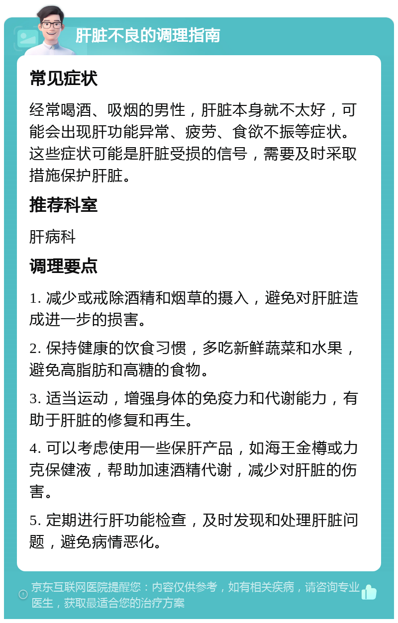 肝脏不良的调理指南 常见症状 经常喝酒、吸烟的男性，肝脏本身就不太好，可能会出现肝功能异常、疲劳、食欲不振等症状。这些症状可能是肝脏受损的信号，需要及时采取措施保护肝脏。 推荐科室 肝病科 调理要点 1. 减少或戒除酒精和烟草的摄入，避免对肝脏造成进一步的损害。 2. 保持健康的饮食习惯，多吃新鲜蔬菜和水果，避免高脂肪和高糖的食物。 3. 适当运动，增强身体的免疫力和代谢能力，有助于肝脏的修复和再生。 4. 可以考虑使用一些保肝产品，如海王金樽或力克保健液，帮助加速酒精代谢，减少对肝脏的伤害。 5. 定期进行肝功能检查，及时发现和处理肝脏问题，避免病情恶化。