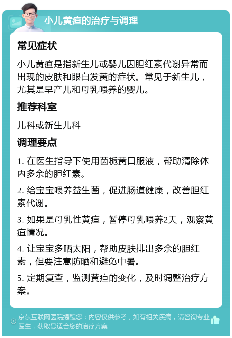 小儿黄疸的治疗与调理 常见症状 小儿黄疸是指新生儿或婴儿因胆红素代谢异常而出现的皮肤和眼白发黄的症状。常见于新生儿，尤其是早产儿和母乳喂养的婴儿。 推荐科室 儿科或新生儿科 调理要点 1. 在医生指导下使用茵栀黄口服液，帮助清除体内多余的胆红素。 2. 给宝宝喂养益生菌，促进肠道健康，改善胆红素代谢。 3. 如果是母乳性黄疸，暂停母乳喂养2天，观察黄疸情况。 4. 让宝宝多晒太阳，帮助皮肤排出多余的胆红素，但要注意防晒和避免中暑。 5. 定期复查，监测黄疸的变化，及时调整治疗方案。