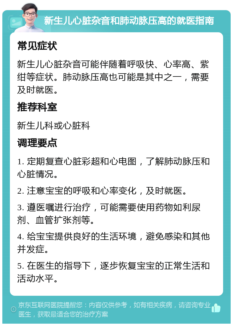 新生儿心脏杂音和肺动脉压高的就医指南 常见症状 新生儿心脏杂音可能伴随着呼吸快、心率高、紫绀等症状。肺动脉压高也可能是其中之一，需要及时就医。 推荐科室 新生儿科或心脏科 调理要点 1. 定期复查心脏彩超和心电图，了解肺动脉压和心脏情况。 2. 注意宝宝的呼吸和心率变化，及时就医。 3. 遵医嘱进行治疗，可能需要使用药物如利尿剂、血管扩张剂等。 4. 给宝宝提供良好的生活环境，避免感染和其他并发症。 5. 在医生的指导下，逐步恢复宝宝的正常生活和活动水平。